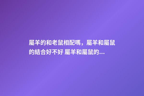 屬羊的和老鼠相配嗎，屬羊和屬鼠的結合好不好 屬羊和屬鼠的婚配好嗎？-第1張-觀點-玄機派